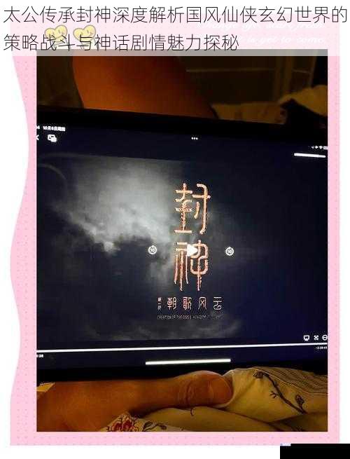 太公传承封神深度解析国风仙侠玄幻世界的策略战斗与神话剧情魅力探秘