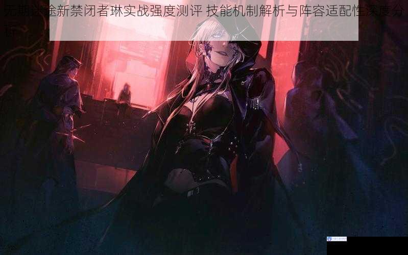 无期迷途新禁闭者琳实战强度测评 技能机制解析与阵容适配性深度分析